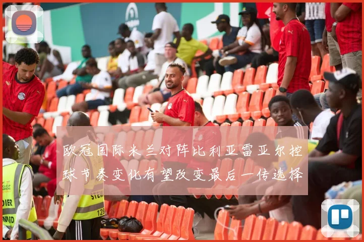 欧冠国际米兰对阵比利亚雷亚尔控球节奏变化有望改变最后一传选择