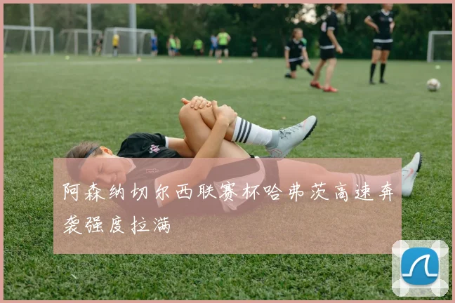 阿森纳切尔西联赛杯哈弗茨高速奔袭强度拉满