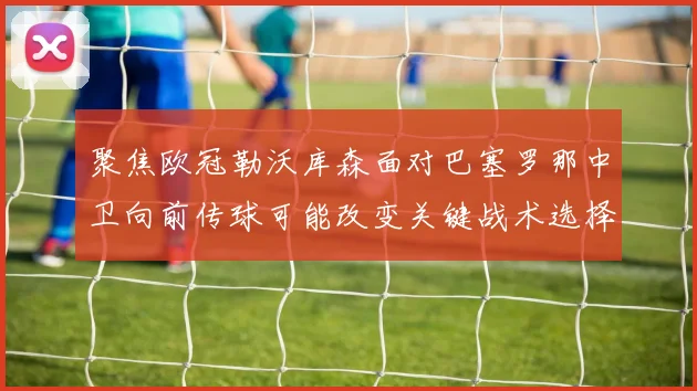 聚焦欧冠勒沃库森面对巴塞罗那中卫向前传球可能改变关键战术选择