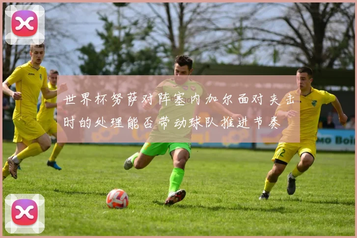 世界杯努萨对阵塞内加尔面对夹击时的处理能否带动球队推进节奏