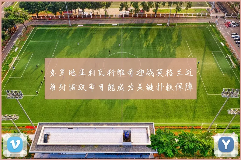 克罗地亚利瓦科维奇迎战英格兰近角封堵效率可能成为关键扑救保障