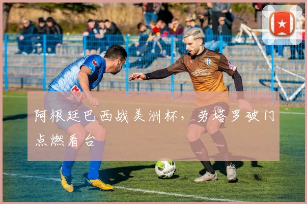 阿根廷巴西战美洲杯，劳塔罗破门点燃看台