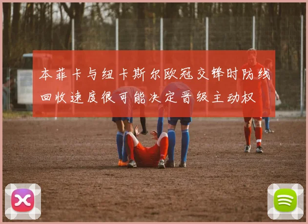 本菲卡与纽卡斯尔欧冠交锋时防线回收速度很可能决定晋级主动权