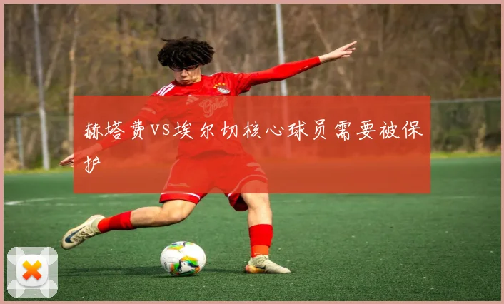 赫塔费vs埃尔切核心球员需要被保护