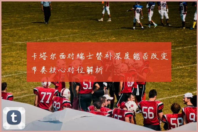 卡塔尔面对瑞士替补深度能否改变节奏核心对位解析