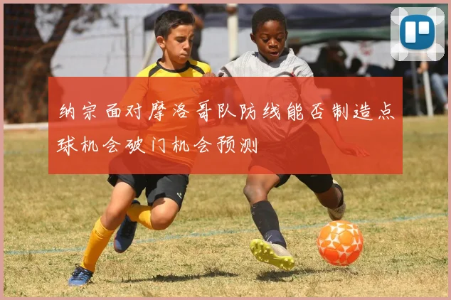 纳宗面对摩洛哥队防线能否制造点球机会破门机会预测