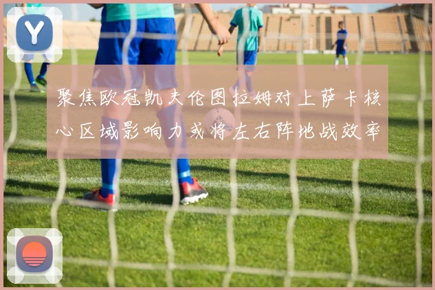 聚焦欧冠凯夫伦图拉姆对上萨卡核心区域影响力或将左右阵地战效率