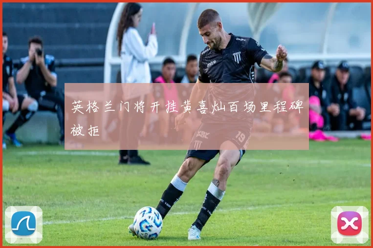 英格兰门将开挂黄喜灿百场里程碑被拒