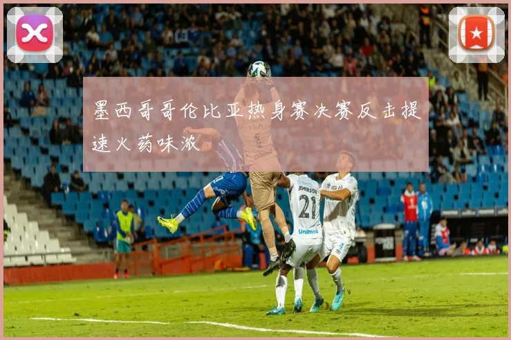 墨西哥哥伦比亚热身赛决赛反击提速火药味浓