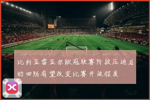 比利亚雷亚尔欧冠联赛阶段压迫后的回防有望改变比赛开放程度