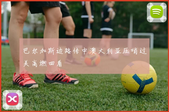 巴尔加斯边路传中澳大利亚压哨过关高燃回看