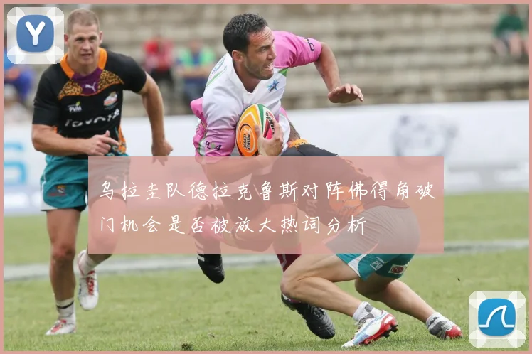 乌拉圭队德拉克鲁斯对阵佛得角破门机会是否被放大热词分析