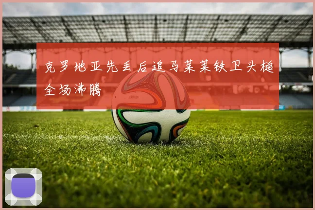 克罗地亚先丢后追马莱莱铁卫头槌全场沸腾