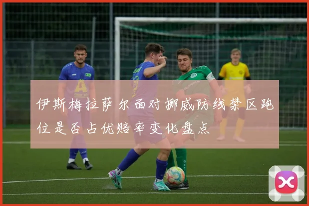 伊斯梅拉萨尔面对挪威防线禁区跑位是否占优赔率变化盘点