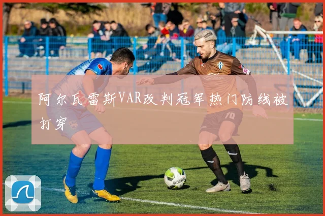 阿尔瓦雷斯VAR改判冠军热门防线被打穿