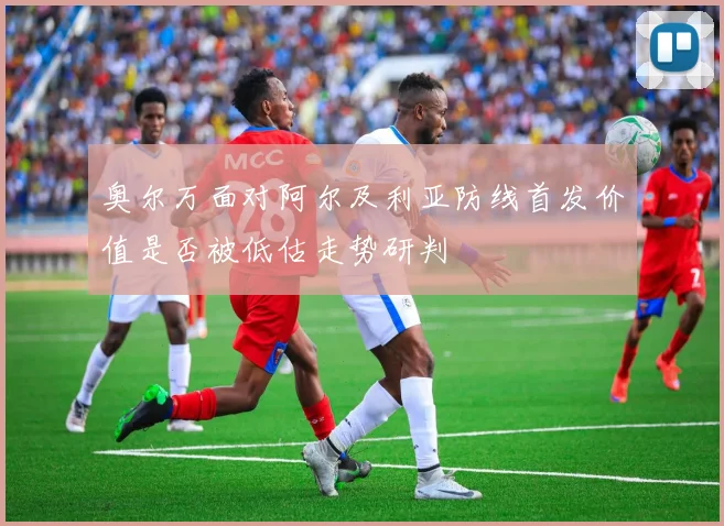 奥尔万面对阿尔及利亚防线首发价值是否被低估走势研判