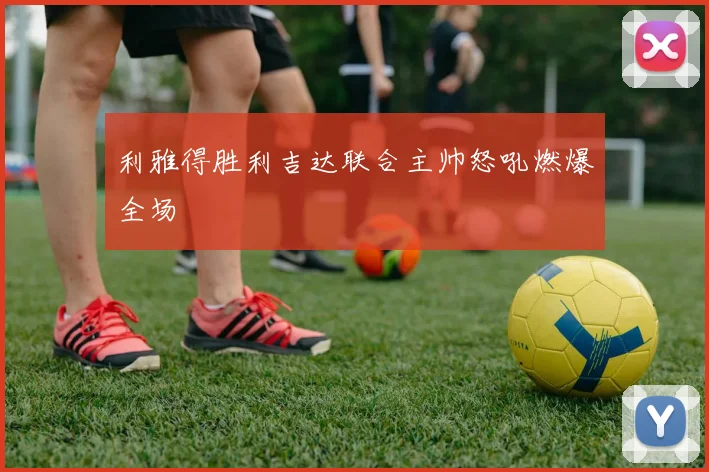 利雅得胜利吉达联合主帅怒吼燃爆全场
