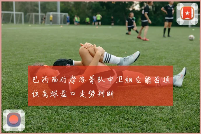 巴西面对摩洛哥队中卫组合能否顶住高球盘口走势判断
