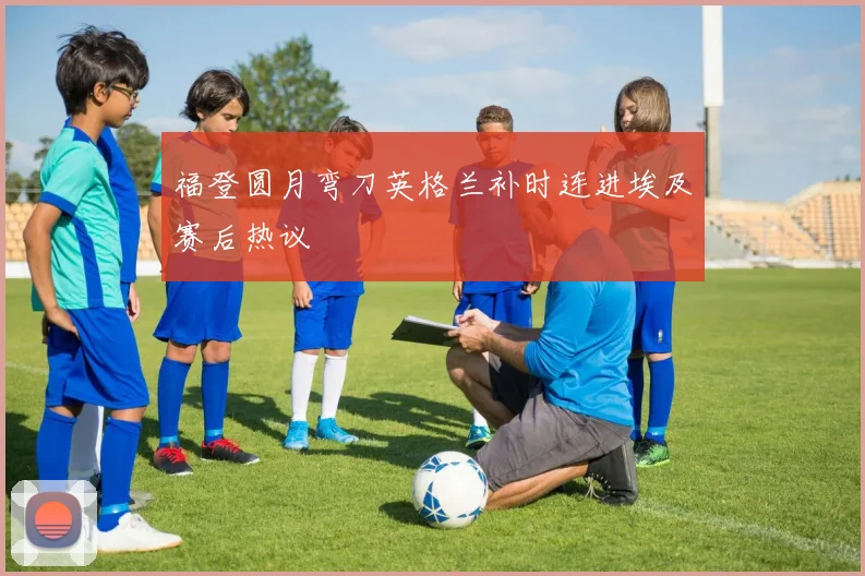 福登圆月弯刀英格兰补时连进埃及赛后热议