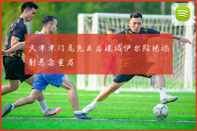 天津津门虎先丢后追诺伊尔贴地远射悬念重启