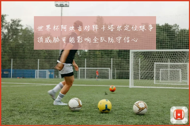 世界杯阿坎吉对阵卡塔尔定位球争顶威胁可能影响全队防守信心