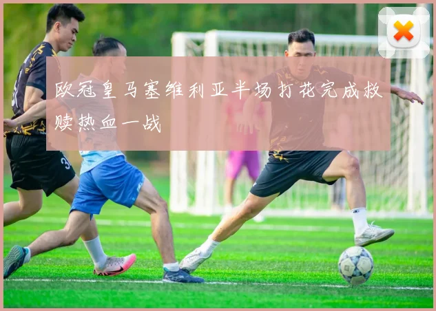 欧冠皇马塞维利亚半场打花完成救赎热血一战