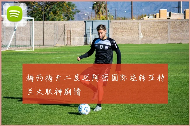 梅西梅开二度迈阿密国际逆转亚特兰大联神剧情