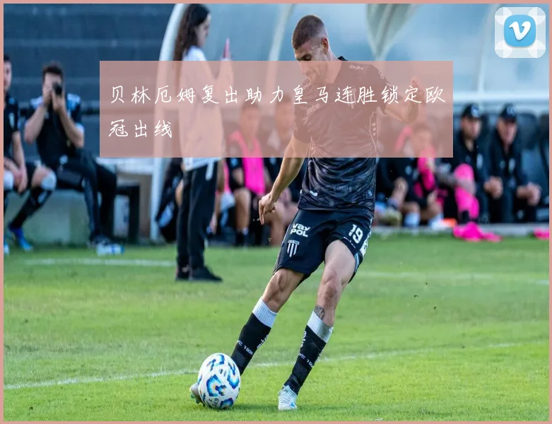 贝林厄姆复出助力皇马连胜锁定欧冠出线