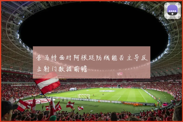 奈马特面对阿根廷防线能否主导反击射门数据前瞻