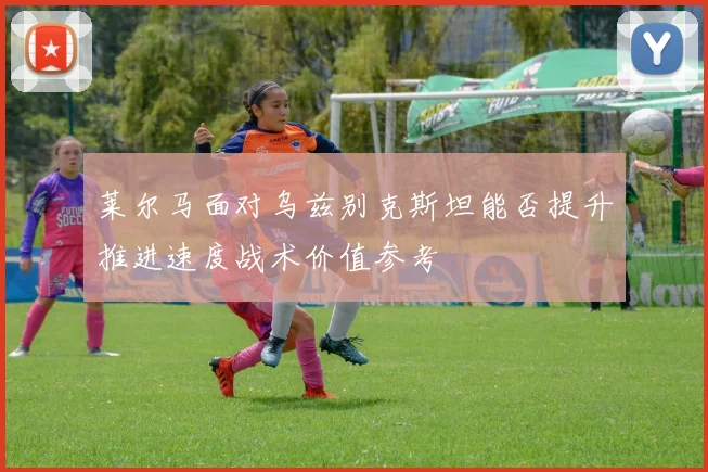 莱尔马面对乌兹别克斯坦能否提升推进速度战术价值参考