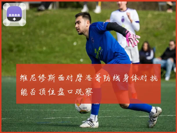 维尼修斯面对摩洛哥防线身体对抗能否顶住盘口观察