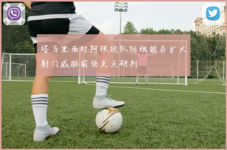塔马里面对阿根廷队防线能否扩大射门威胁前场支点研判
