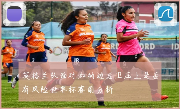 英格兰队面对加纳边后卫压上是否有风险世界杯赛前分析