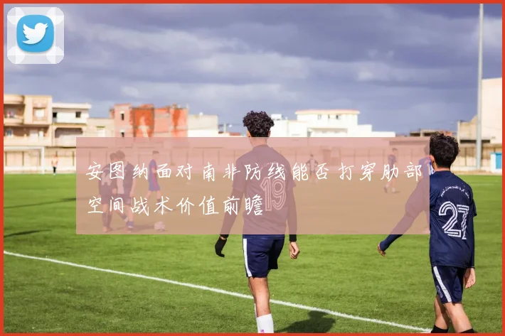 安图纳面对南非防线能否打穿肋部空间战术价值前瞻