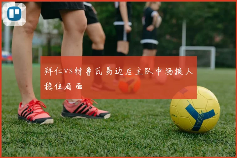拜仁vs特鲁瓦易边后主队中场换人稳住局面