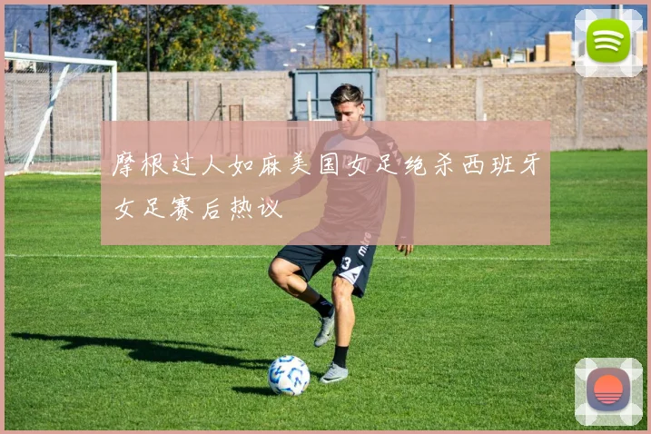 摩根过人如麻美国女足绝杀西班牙女足赛后热议
