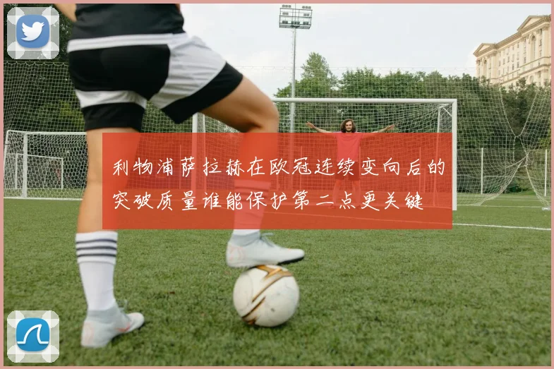 利物浦萨拉赫在欧冠连续变向后的突破质量谁能保护第二点更关键