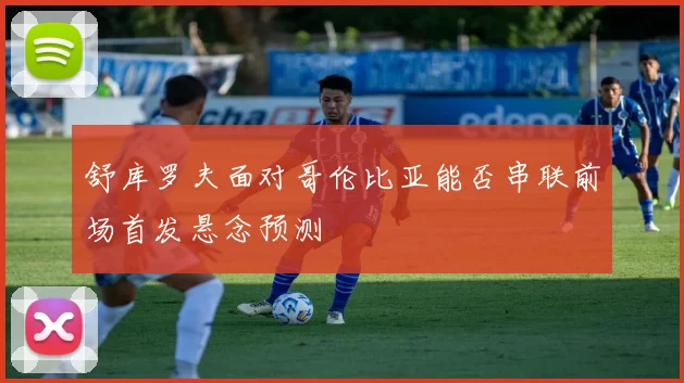 舒库罗夫面对哥伦比亚能否串联前场首发悬念预测