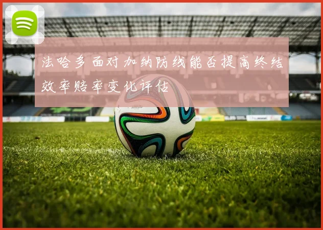 法哈多面对加纳防线能否提高终结效率赔率变化评估