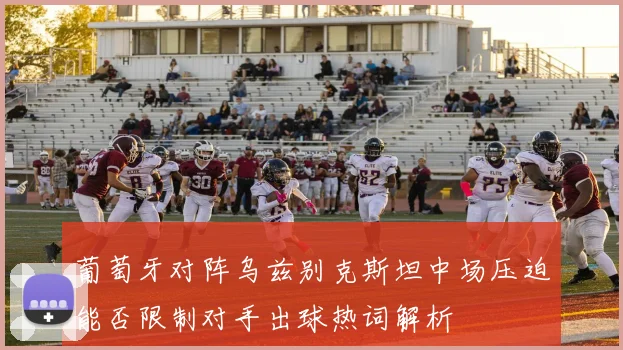 葡萄牙对阵乌兹别克斯坦中场压迫能否限制对手出球热词解析