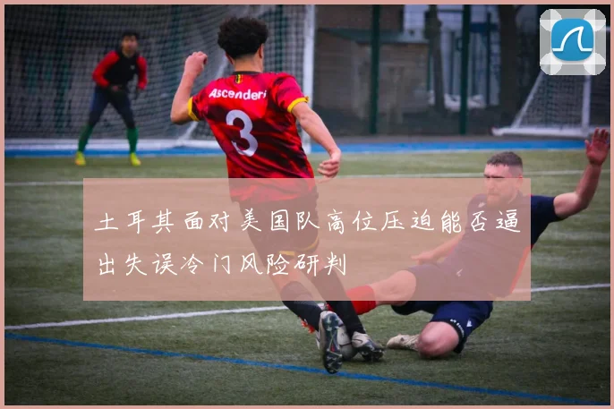 土耳其面对美国队高位压迫能否逼出失误冷门风险研判