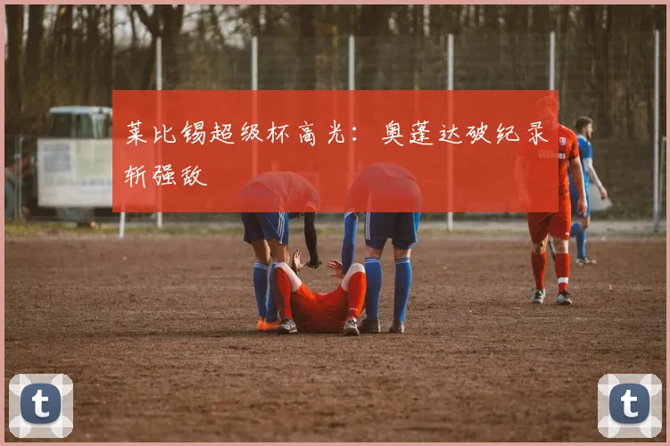 莱比锡超级杯高光：奥蓬达破纪录斩强敌