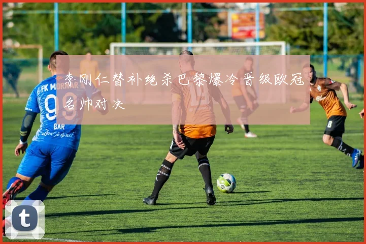 李刚仁替补绝杀巴黎爆冷晋级欧冠名帅对决