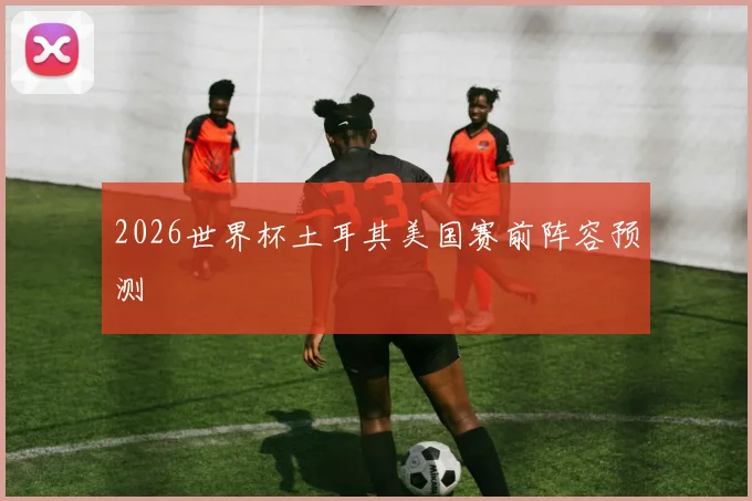 2026世界杯土耳其美国赛前阵容预测