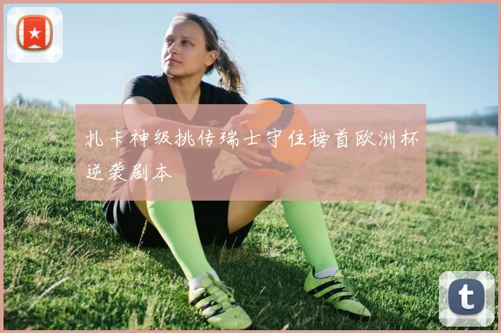 扎卡神级挑传瑞士守住榜首欧洲杯逆袭剧本