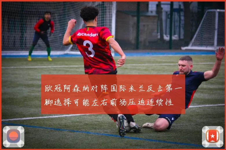 欧冠阿森纳对阵国际米兰反击第一脚选择可能左右前场压迫连续性