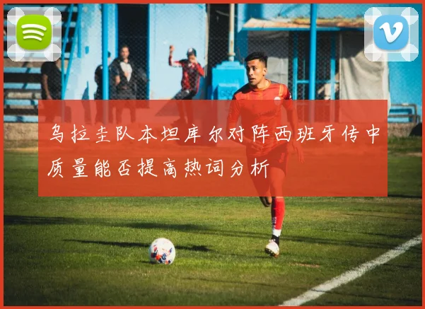 乌拉圭队本坦库尔对阵西班牙传中质量能否提高热词分析