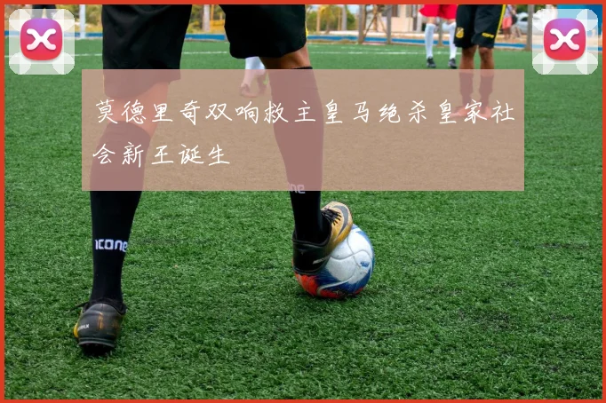 莫德里奇双响救主皇马绝杀皇家社会新王诞生