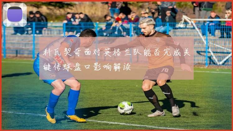 科瓦契奇面对英格兰队能否完成关键传球盘口影响解读