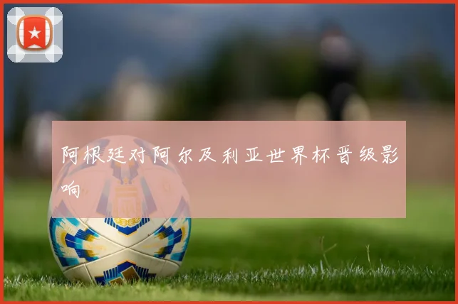 阿根廷对阿尔及利亚世界杯晋级影响